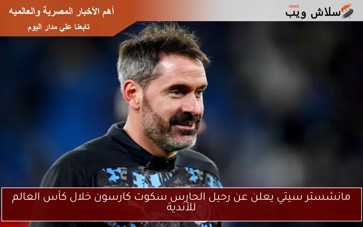 مانشستر سيتي يعلن عن رحيل الحارس سكوت كارسون خلال كأس العالم للأندية