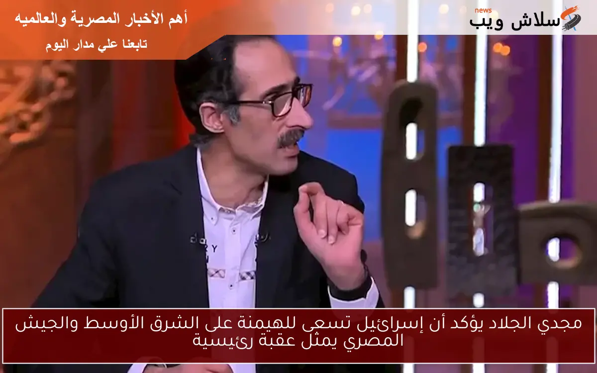 مجدي الجلاد يؤكد أن إسرائيل تسعى للهيمنة على الشرق الأوسط والجيش المصري يمثل عقبة رئيسية