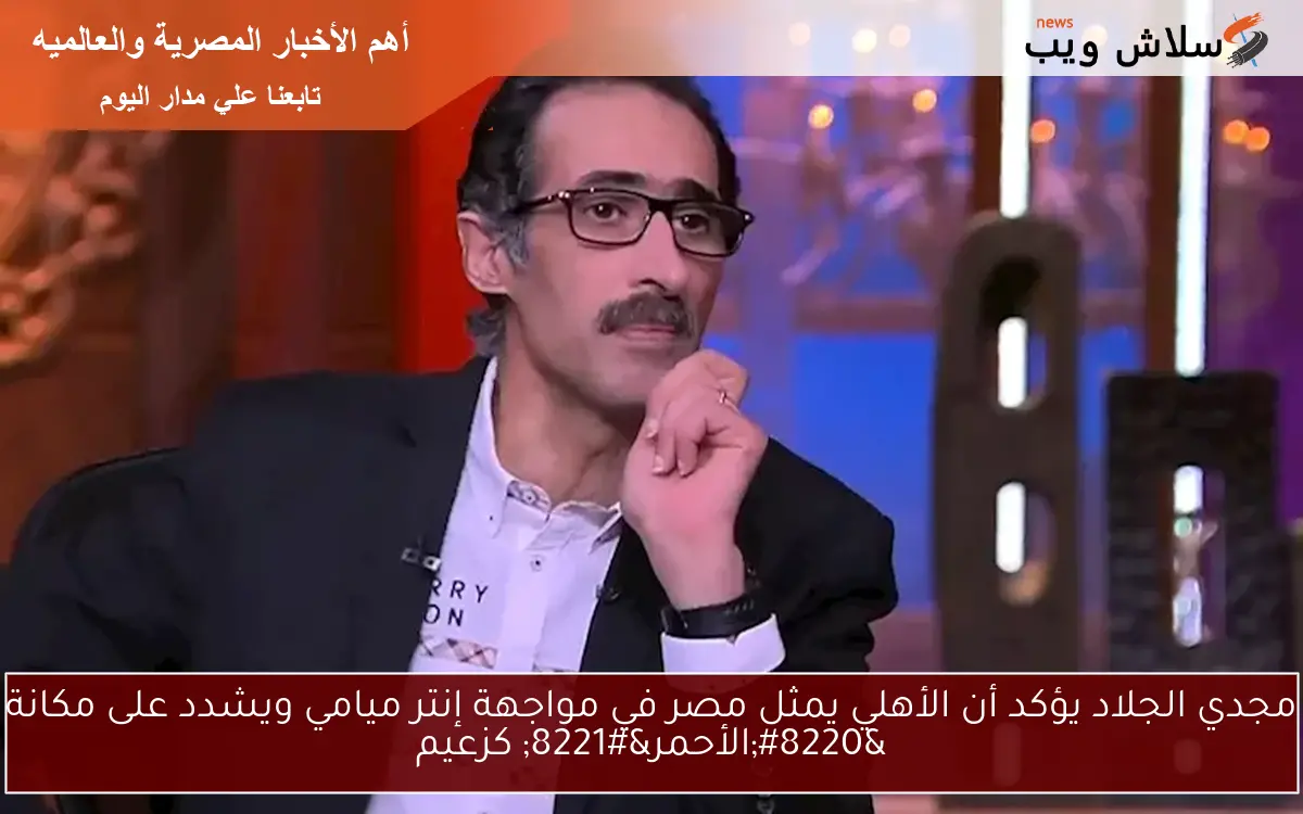 مجدي الجلاد يؤكد أن الأهلي يمثل مصر في مواجهة إنتر ميامي ويشدد على مكانة “الأحمر” كزعيم
