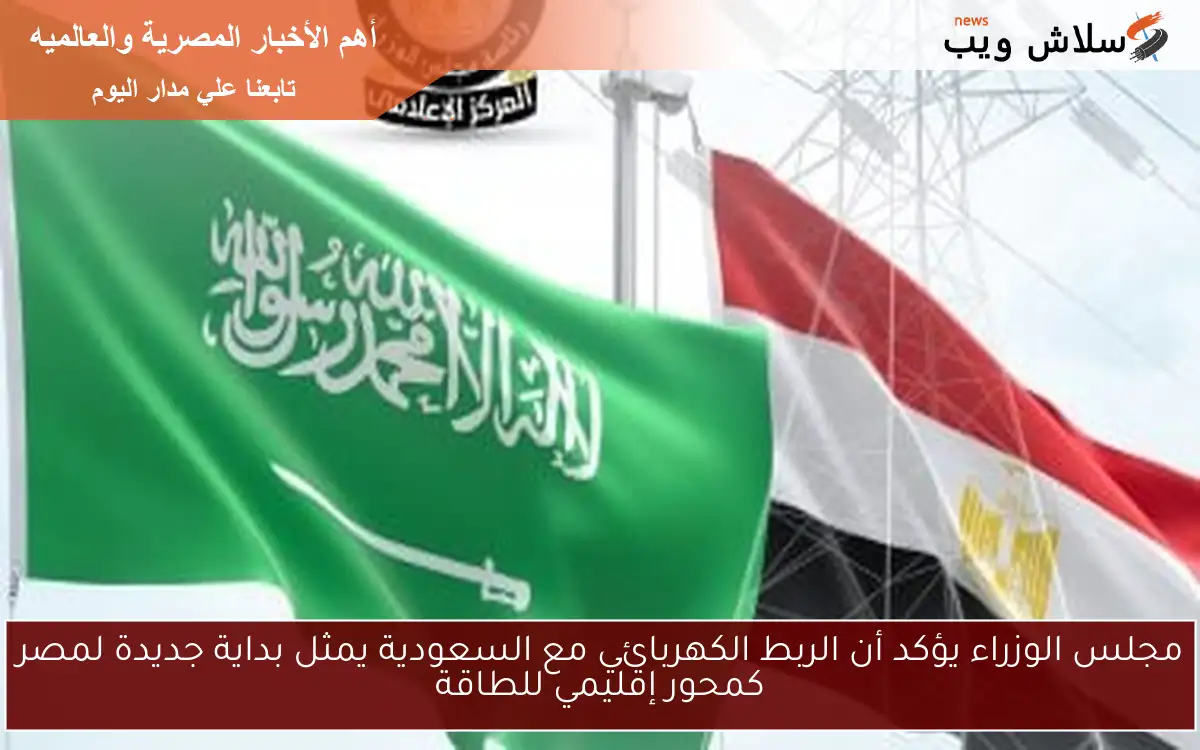 مجلس الوزراء يؤكد أن الربط الكهربائي مع السعودية يمثل بداية جديدة لمصر كمحور إقليمي للطاقة