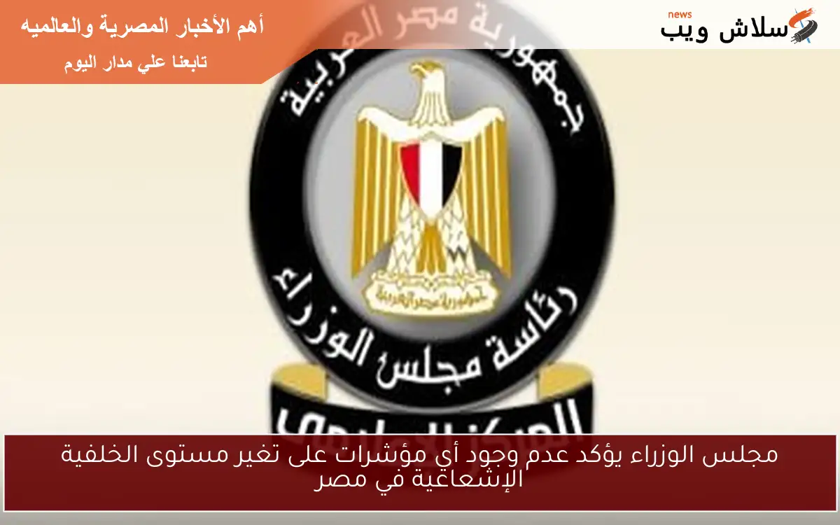 مجلس الوزراء يؤكد عدم وجود أي مؤشرات على تغير مستوى الخلفية الإشعاعية في مصر