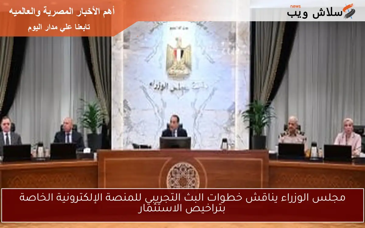مجلس الوزراء يناقش خطوات البث التجريبي للمنصة الإلكترونية الخاصة بتراخيص الاستثمار