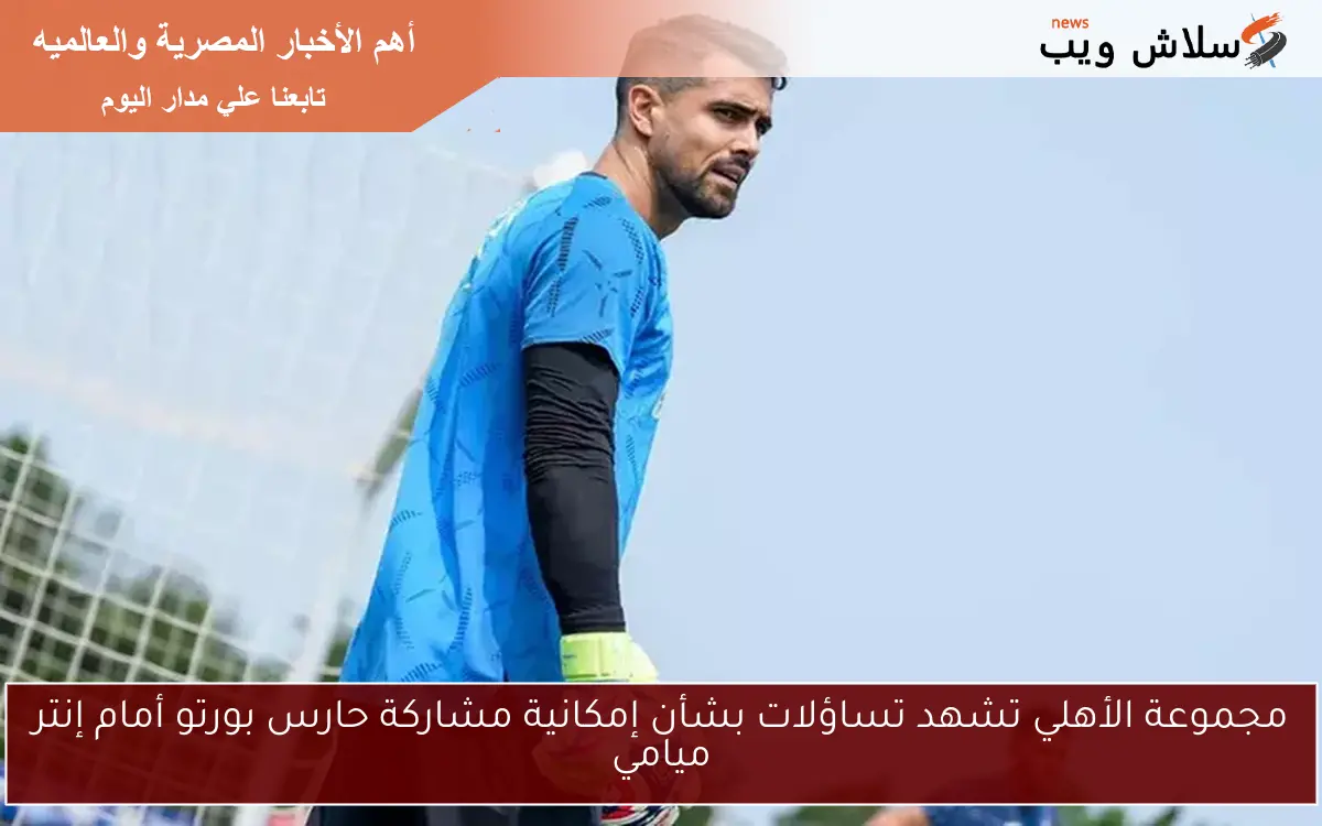 مجموعة الأهلي تشهد تساؤلات بشأن إمكانية مشاركة حارس بورتو أمام إنتر ميامي