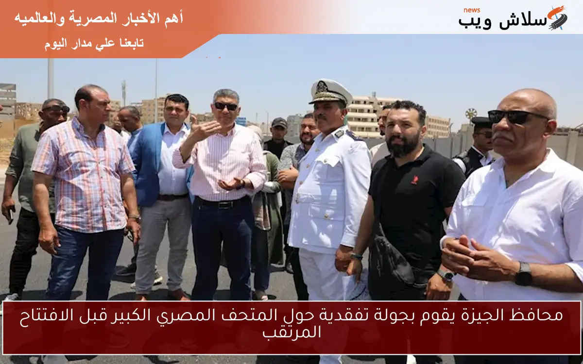 محافظ الجيزة يقوم بجولة تفقدية حول المتحف المصري الكبير قبل الافتتاح المرتقب
