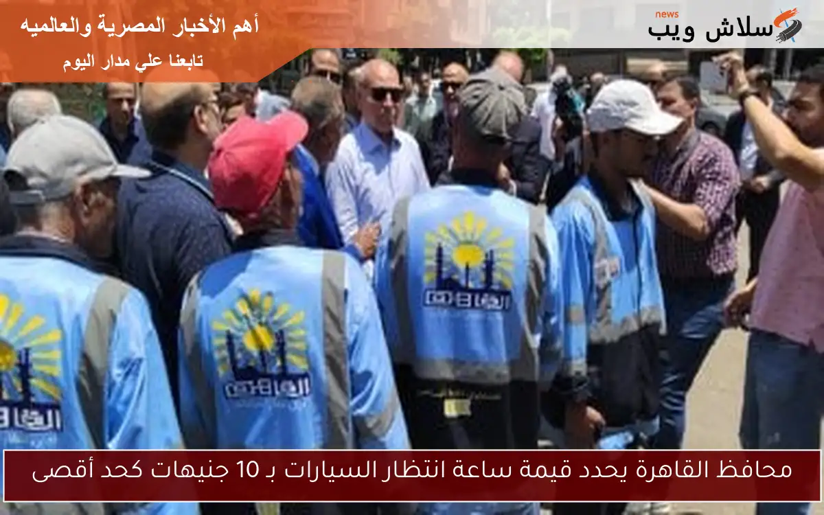 محافظ القاهرة يحدد قيمة ساعة انتظار السيارات بـ 10 جنيهات كحد أقصى
