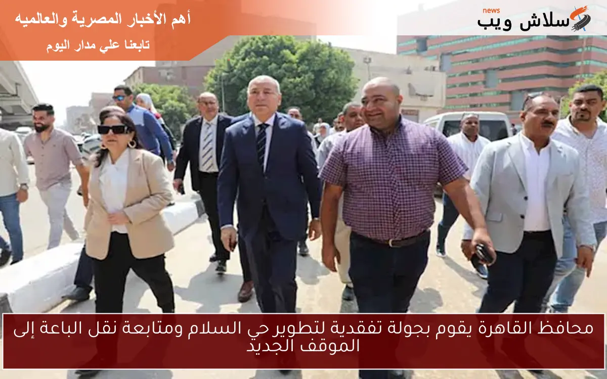 محافظ القاهرة يقوم بجولة تفقدية لتطوير حي السلام ومتابعة نقل الباعة إلى الموقف الجديد