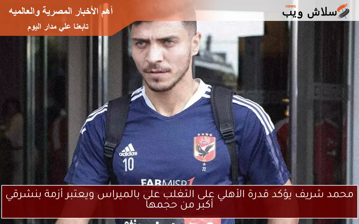محمد شريف يؤكد قدرة الأهلي على التغلب على بالميراس ويعتبر أزمة بنشرقي أكبر من حجمها