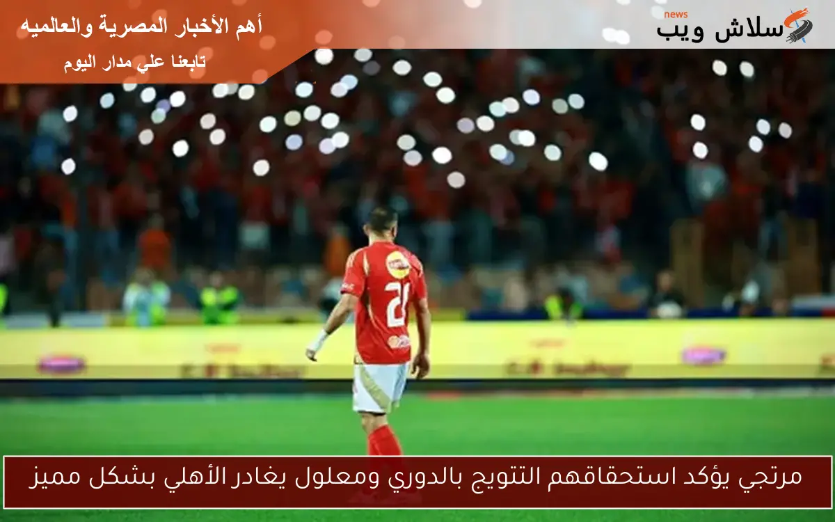 مرتجي يؤكد استحقاقهم التتويج بالدوري ومعلول يغادر الأهلي بشكل مميز