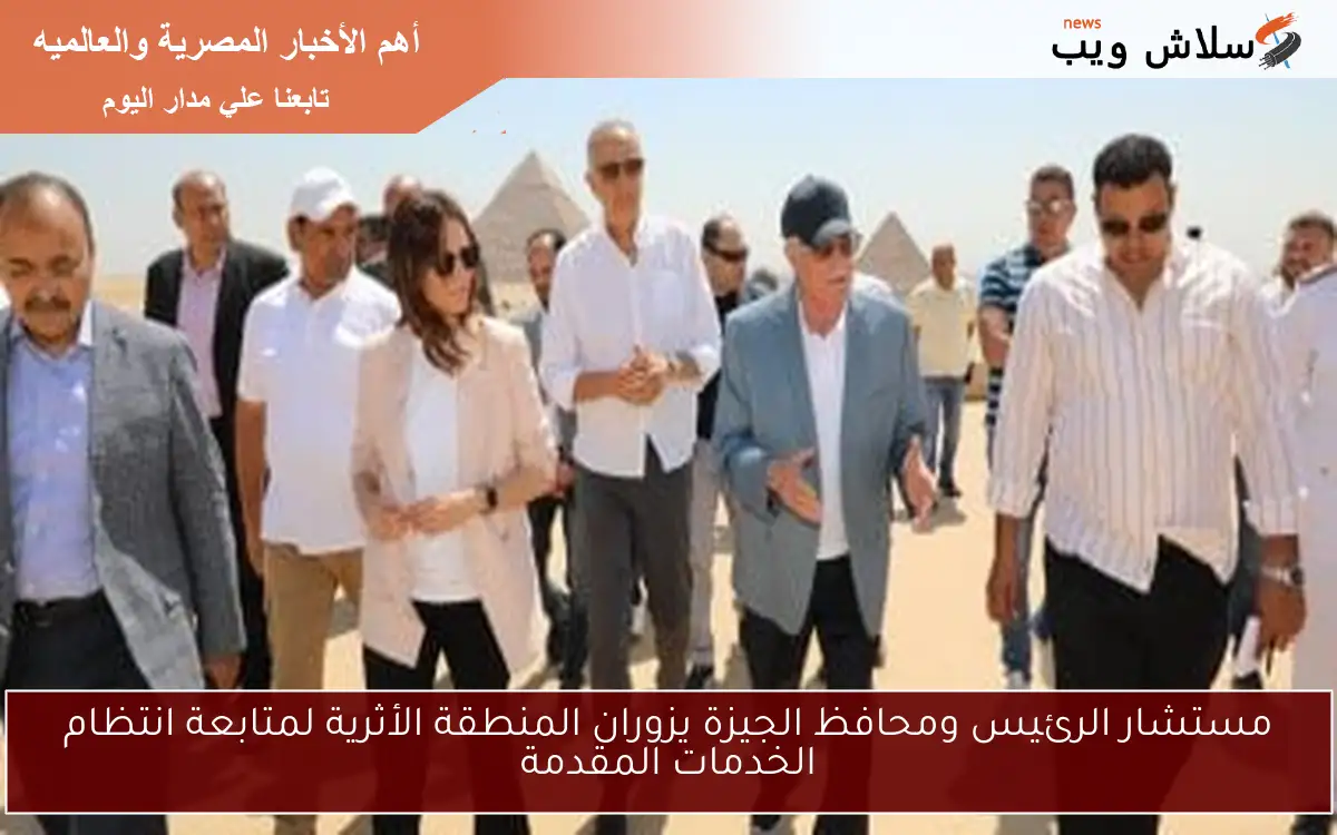 مستشار الرئيس ومحافظ الجيزة يزوران المنطقة الأثرية لمتابعة انتظام الخدمات المقدمة