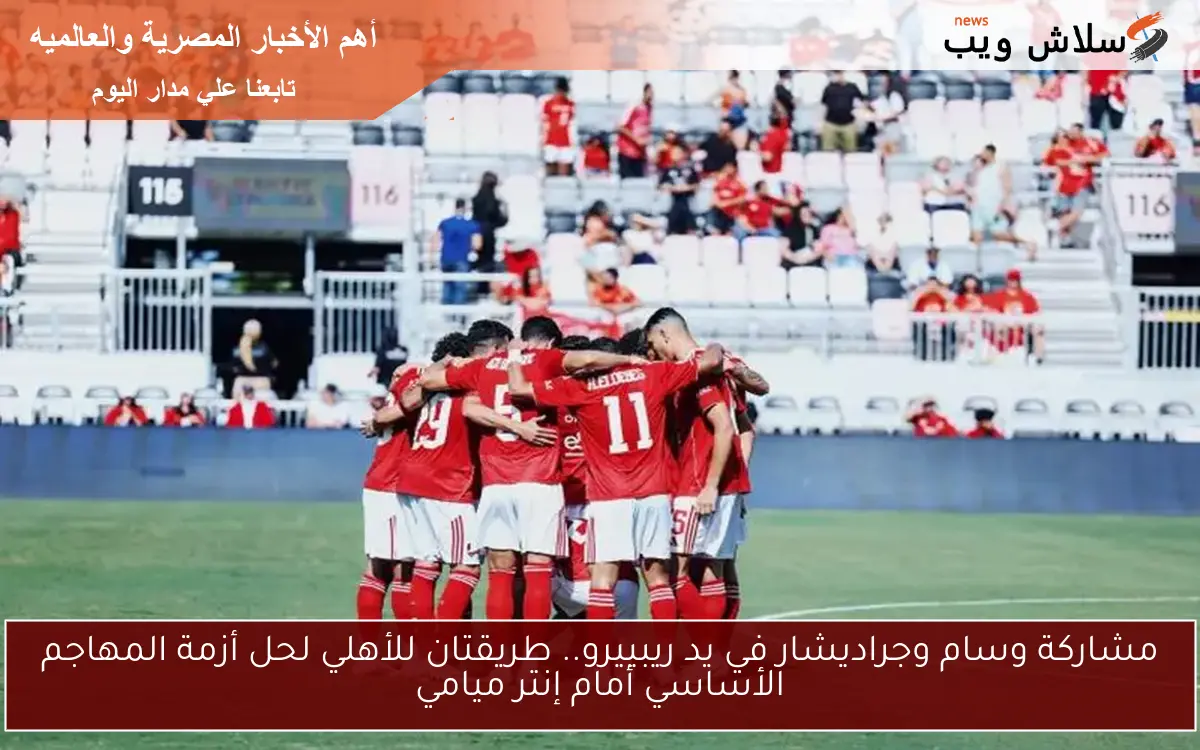 مشاركة وسام وجراديشار في يد ريبييرو.. طريقتان للأهلي لحل أزمة المهاجم الأساسي أمام إنتر ميامي