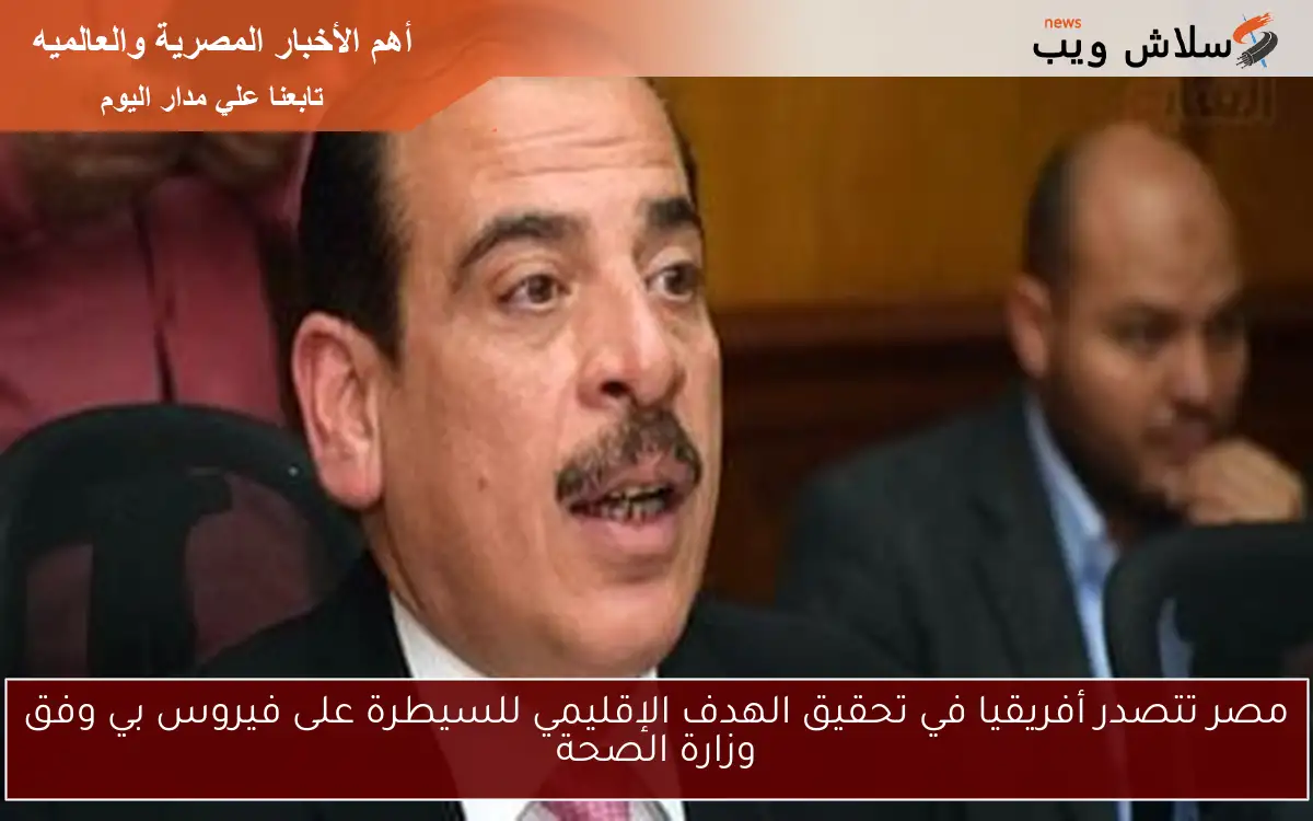 مصر تتصدر أفريقيا في تحقيق الهدف الإقليمي للسيطرة على فيروس بي وفق وزارة الصحة