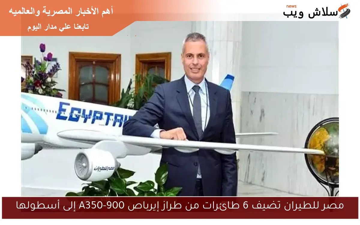 مصر للطيران تضيف 6 طائرات من طراز إيرباص A350-900 إلى أسطولها