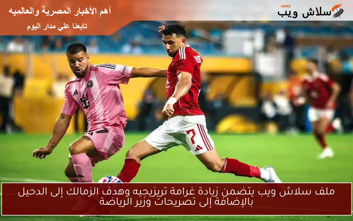 ملف سلاش ويب يتضمن زيادة غرامة تريزيجيه وهدف الزمالك إلى الدحيل بالإضافة إلى تصريحات وزير الرياضة