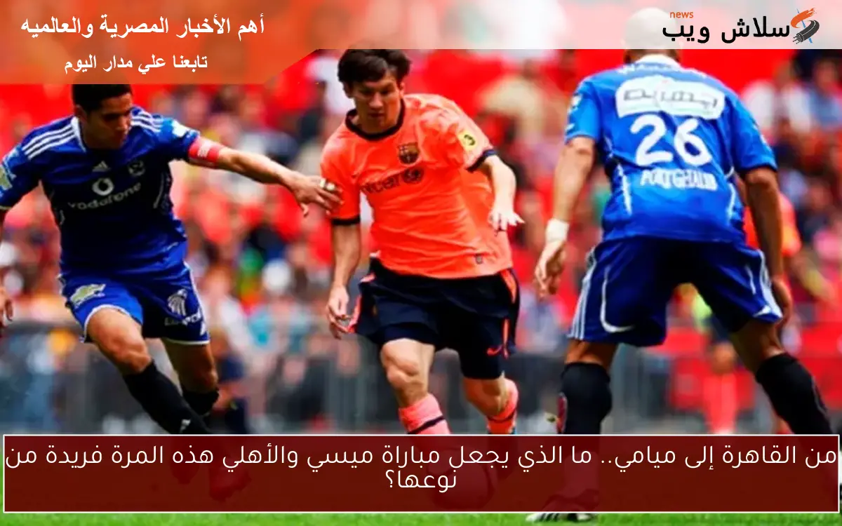 من القاهرة إلى ميامي.. ما الذي يجعل مباراة ميسي والأهلي هذه المرة فريدة من نوعها؟