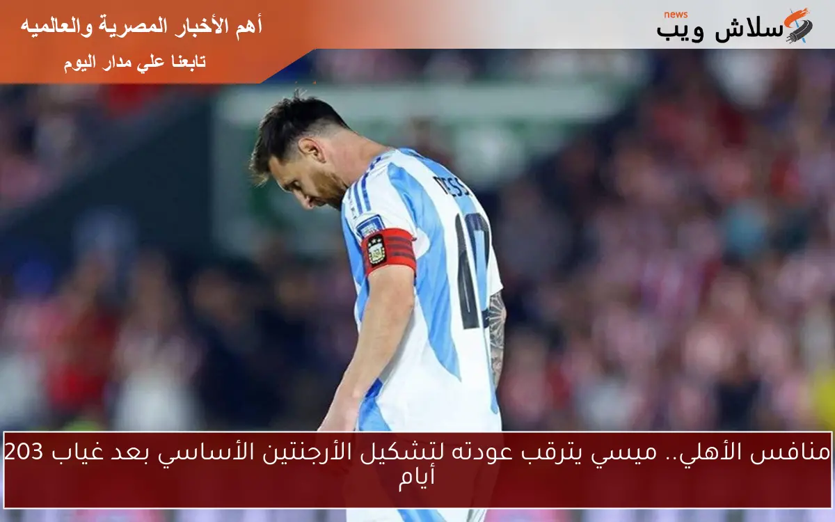 منافس الأهلي.. ميسي يترقب عودته لتشكيل الأرجنتين الأساسي بعد غياب 203 أيام