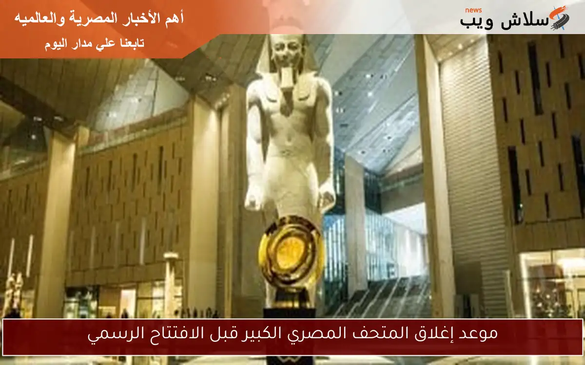 موعد إغلاق المتحف المصري الكبير قبل الافتتاح الرسمي