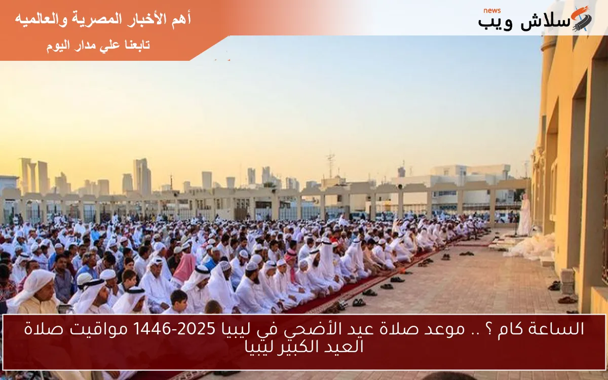 الساعة كام ؟ .. موعد صلاة عيد الأضحي في ليبيا 2025-1446 مواقيت صلاة العيد الكبير ليبيا