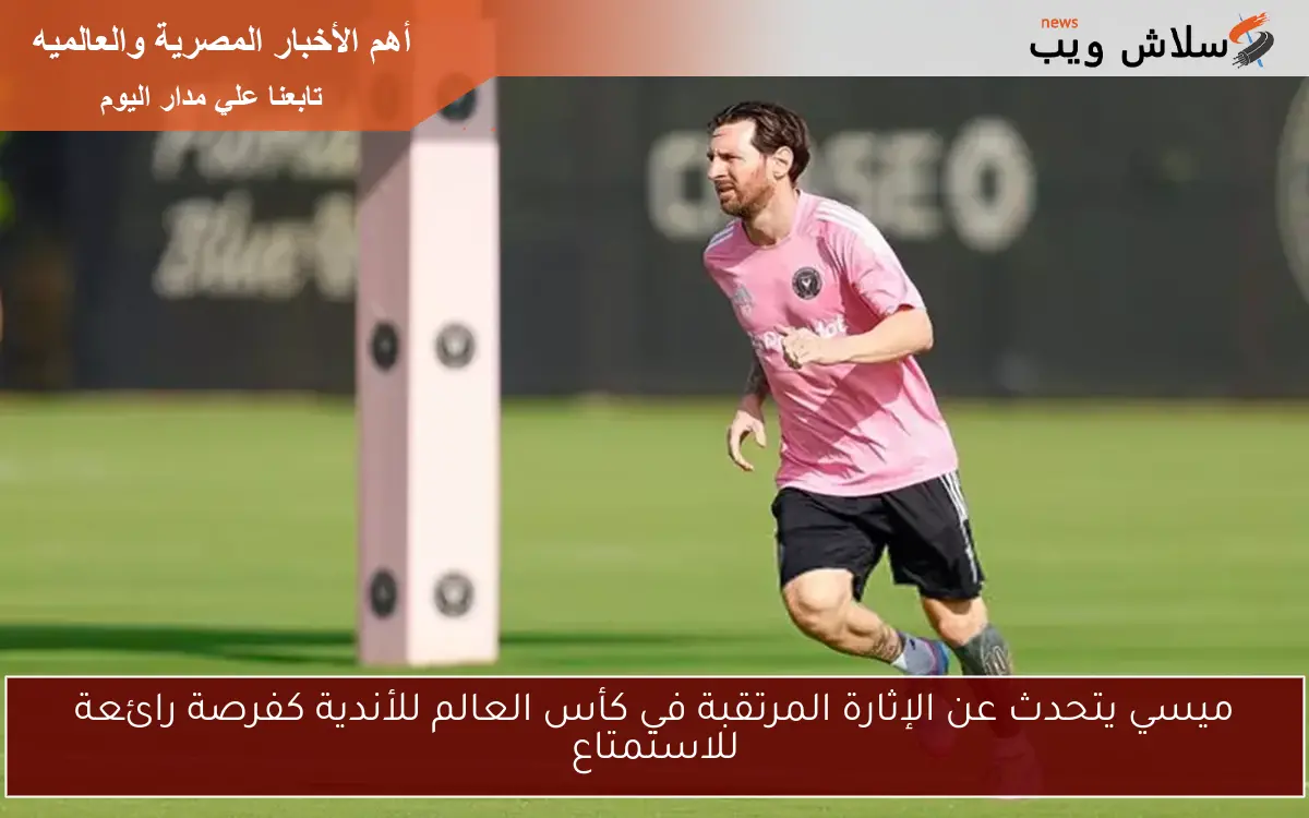 ميسي يتحدث عن الإثارة المرتقبة في كأس العالم للأندية كفرصة رائعة للاستمتاع