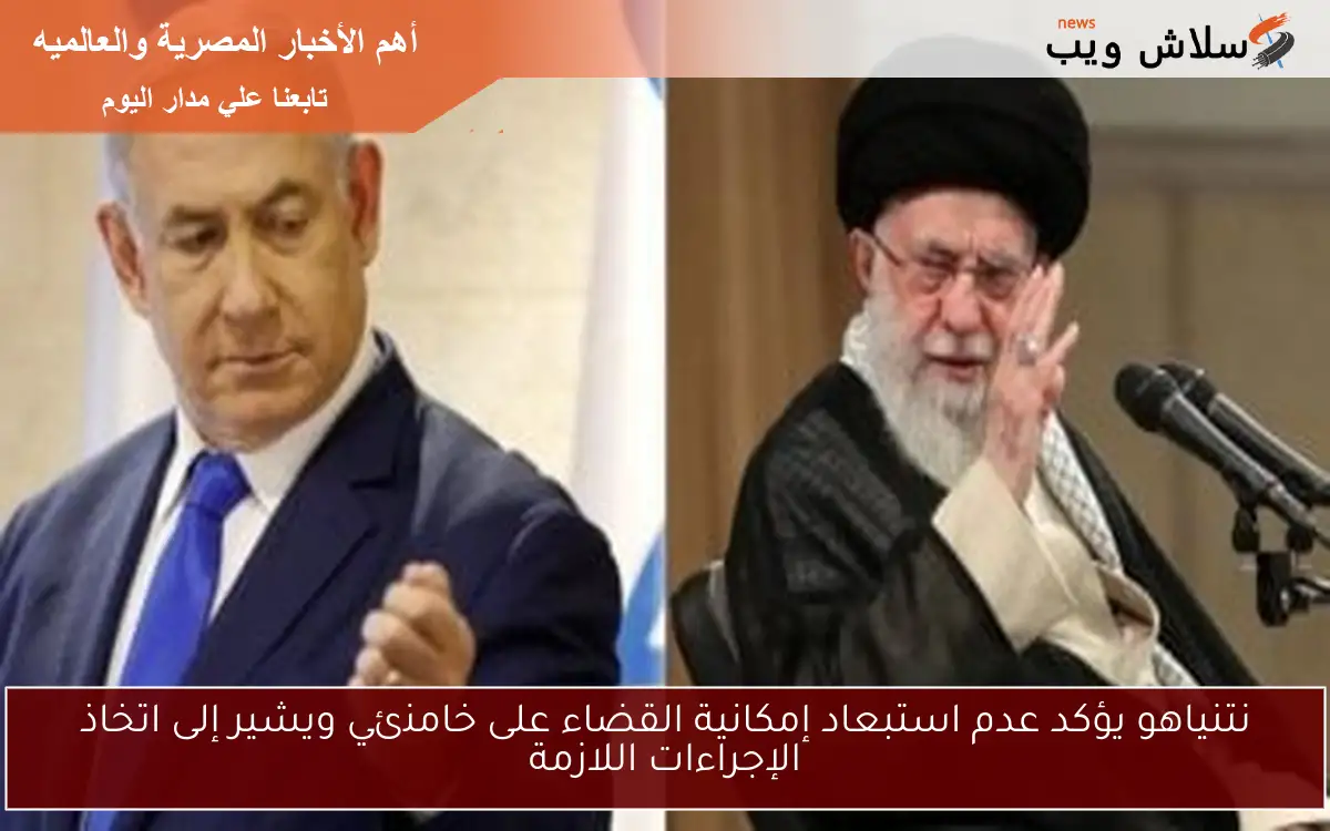 نتنياهو يؤكد عدم استبعاد إمكانية القضاء على خامنئي ويشير إلى اتخاذ الإجراءات اللازمة