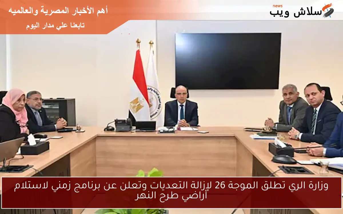 وزارة الري تطلق الموجة 26 لإزالة التعديات وتعلن عن برنامج زمني لاستلام أراضي طرح النهر
