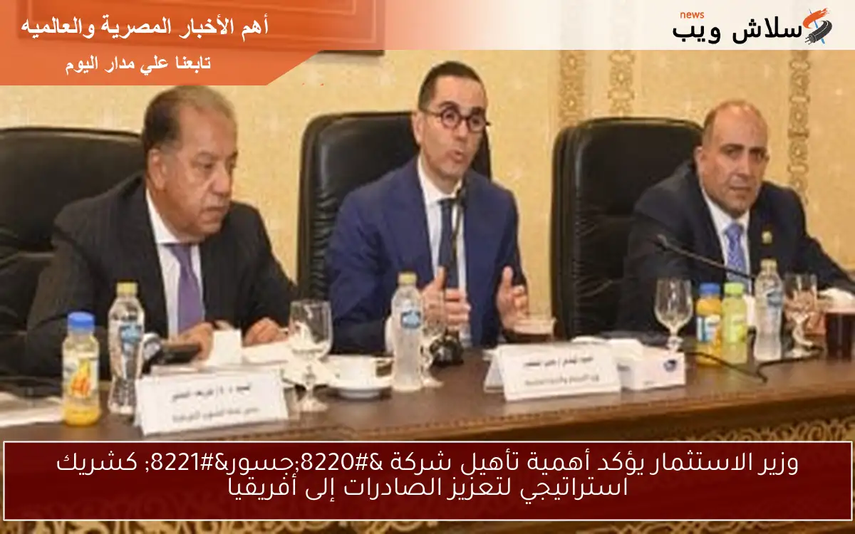 وزير الاستثمار يؤكد أهمية تأهيل شركة “جسور” كشريك استراتيجي لتعزيز الصادرات إلى أفريقيا
