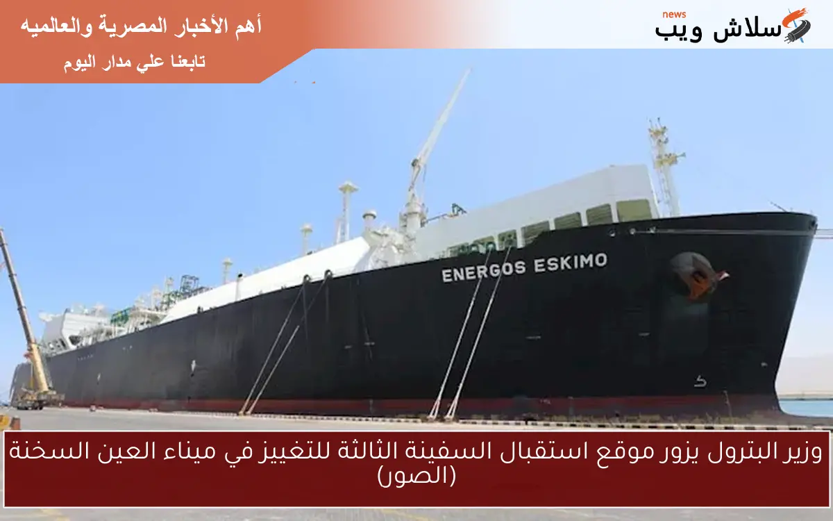 وزير البترول يزور موقع استقبال السفينة الثالثة للتغييز في ميناء العين السخنة (الصور)