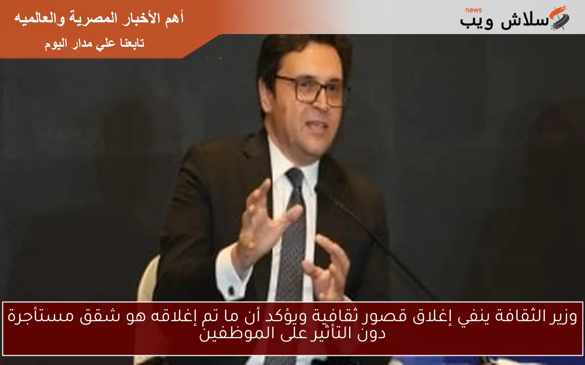 وزير الثقافة ينفي إغلاق قصور ثقافية ويؤكد أن ما تم إغلاقه هو شقق مستأجرة دون التأثير على الموظفين