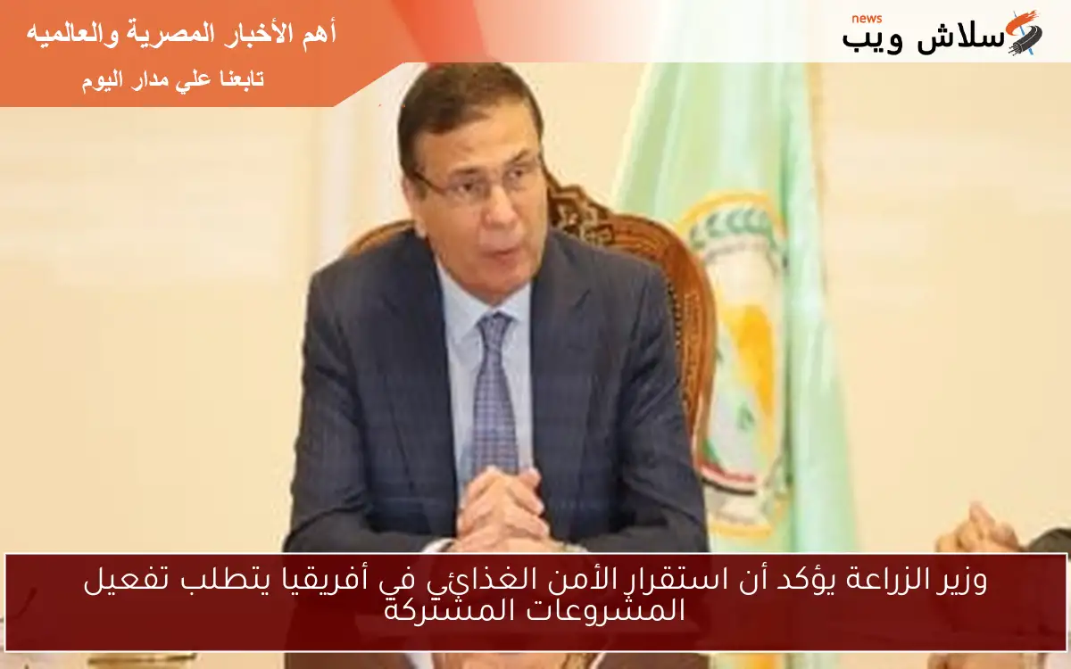 وزير الزراعة يؤكد أن استقرار الأمن الغذائي في أفريقيا يتطلب تفعيل المشروعات المشتركة