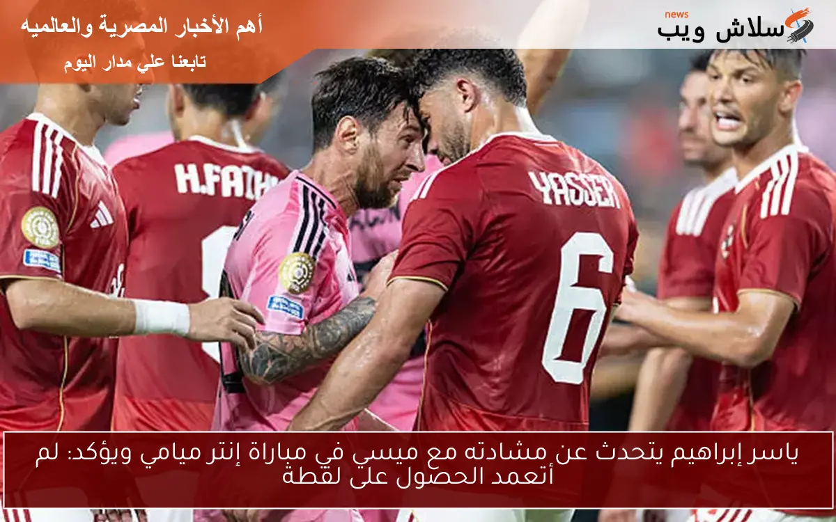 ياسر إبراهيم يتحدث عن مشادته مع ميسي في مباراة إنتر ميامي ويؤكد: لم أتعمد الحصول على لقطة