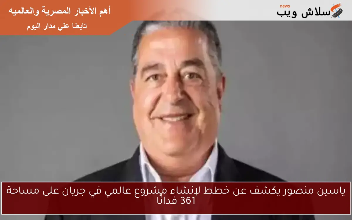 ياسين منصور يكشف عن خطط لإنشاء مشروع عالمي في جريان على مساحة 361 فدانًا
