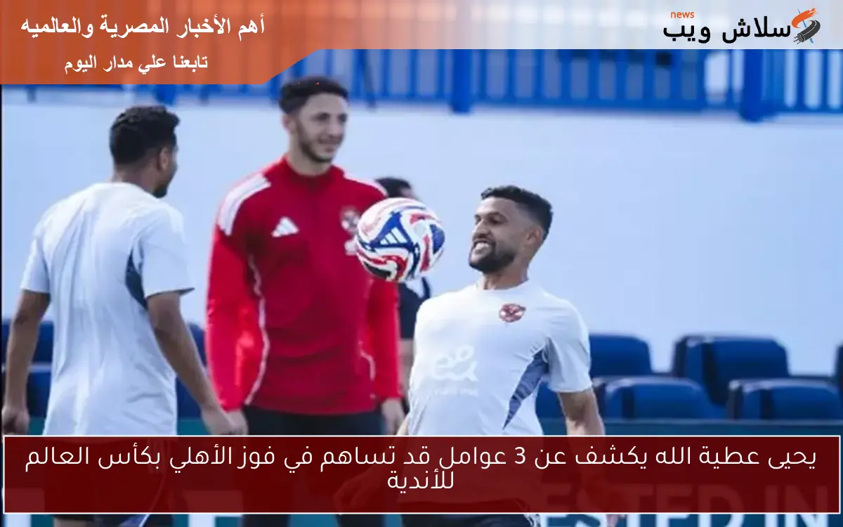 يحيى عطية الله يكشف عن 3 عوامل قد تساهم في فوز الأهلي بكأس العالم للأندية
